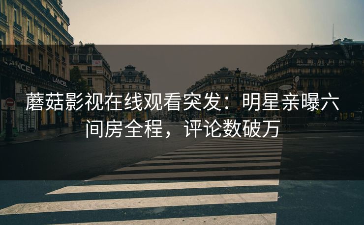 蘑菇影视在线观看突发：明星亲曝六间房全程，评论数破万