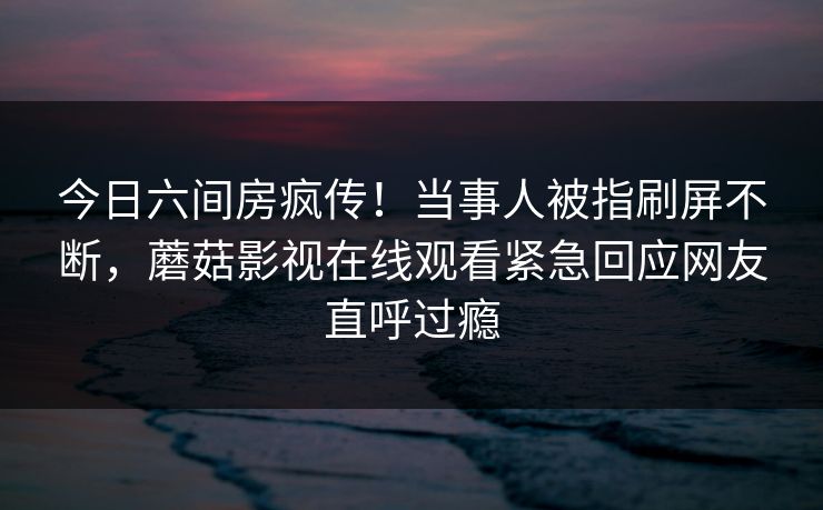 今日六间房疯传！当事人被指刷屏不断，蘑菇影视在线观看紧急回应网友直呼过瘾