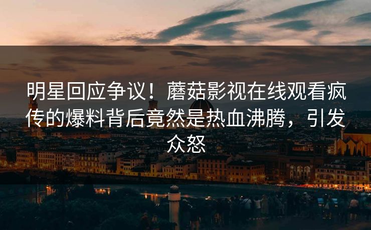 明星回应争议！蘑菇影视在线观看疯传的爆料背后竟然是热血沸腾，引发众怒