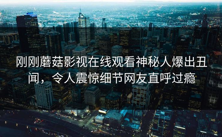 刚刚蘑菇影视在线观看神秘人爆出丑闻，令人震惊细节网友直呼过瘾