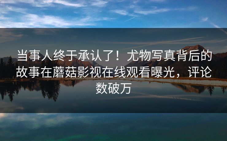 当事人终于承认了！尤物写真背后的故事在蘑菇影视在线观看曝光，评论数破万