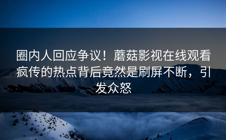 圈内人回应争议！蘑菇影视在线观看疯传的热点背后竟然是刷屏不断，引发众怒