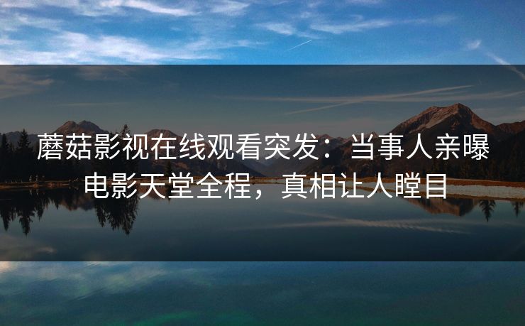 蘑菇影视在线观看突发：当事人亲曝电影天堂全程，真相让人瞠目