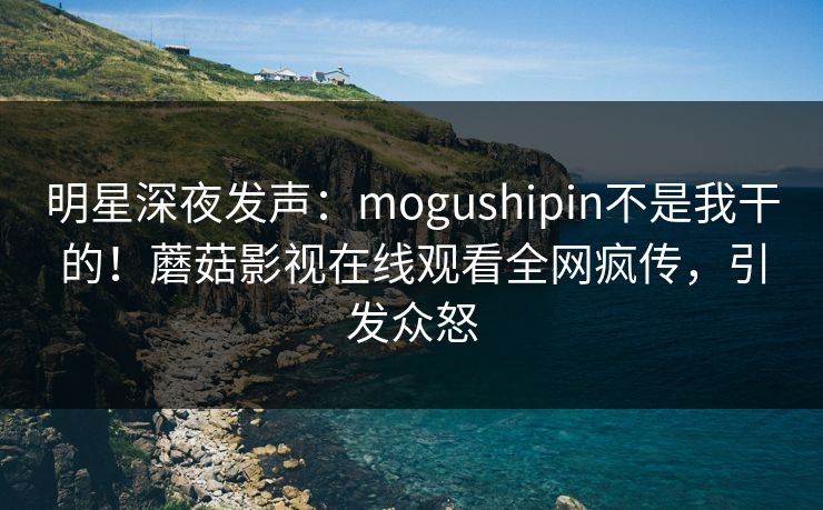 明星深夜发声：mogushipin不是我干的！蘑菇影视在线观看全网疯传，引发众怒