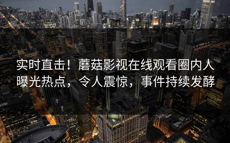 实时直击！蘑菇影视在线观看圈内人曝光热点，令人震惊，事件持续发酵