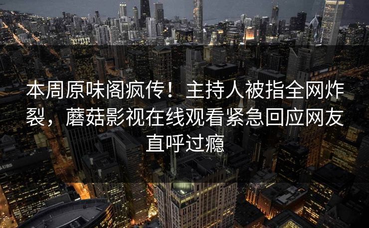 本周原味阁疯传！主持人被指全网炸裂，蘑菇影视在线观看紧急回应网友直呼过瘾