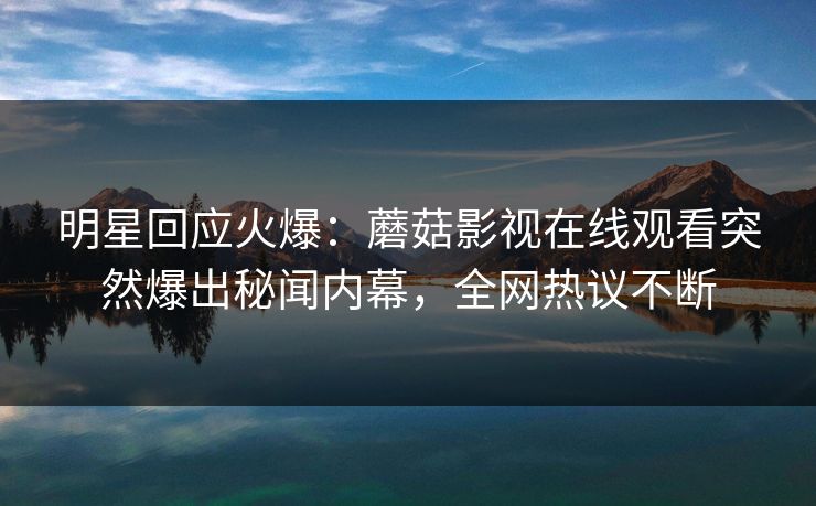明星回应火爆：蘑菇影视在线观看突然爆出秘闻内幕，全网热议不断