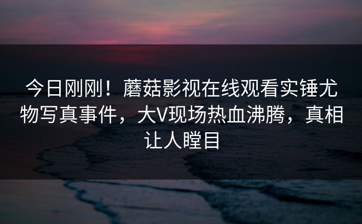 今日刚刚！蘑菇影视在线观看实锤尤物写真事件，大V现场热血沸腾，真相让人瞠目