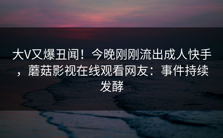 大V又爆丑闻！今晚刚刚流出成人快手，蘑菇影视在线观看网友：事件持续发酵