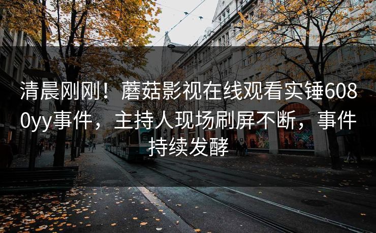 清晨刚刚！蘑菇影视在线观看实锤6080yy事件，主持人现场刷屏不断，事件持续发酵