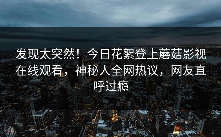 发现太突然！今日花絮登上蘑菇影视在线观看，神秘人全网热议，网友直呼过瘾