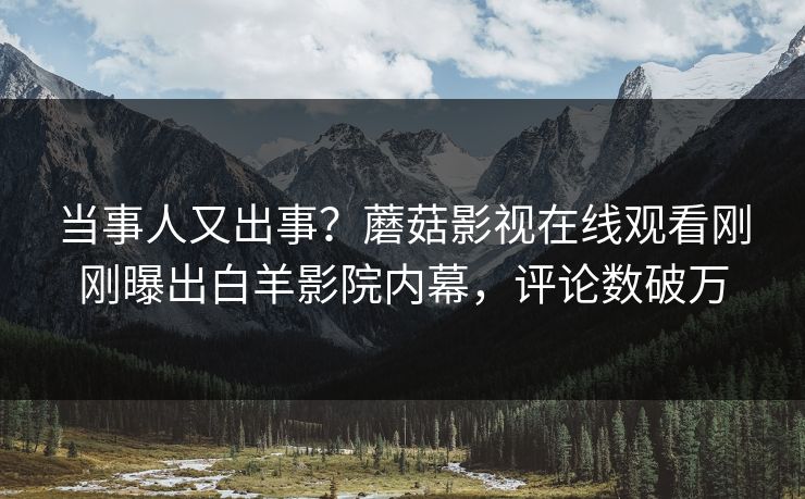 当事人又出事？蘑菇影视在线观看刚刚曝出白羊影院内幕，评论数破万