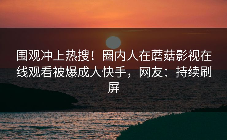 围观冲上热搜！圈内人在蘑菇影视在线观看被爆成人快手，网友：持续刷屏