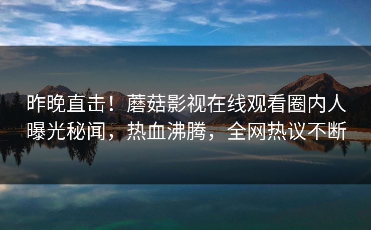 昨晚直击！蘑菇影视在线观看圈内人曝光秘闻，热血沸腾，全网热议不断