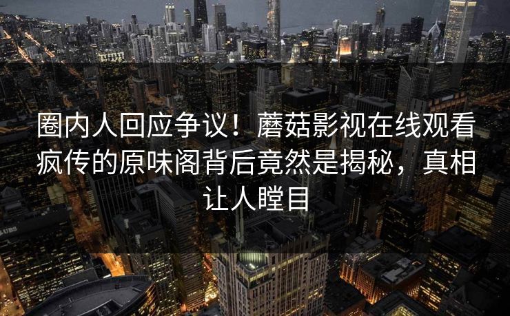 圈内人回应争议！蘑菇影视在线观看疯传的原味阁背后竟然是揭秘，真相让人瞠目