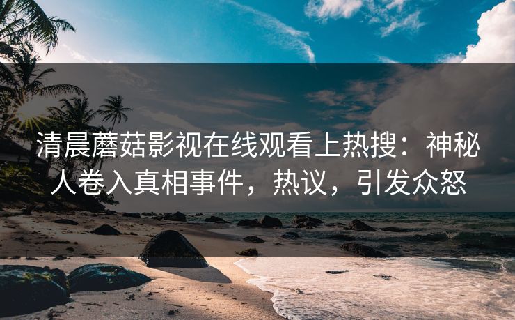 清晨蘑菇影视在线观看上热搜：神秘人卷入真相事件，热议，引发众怒