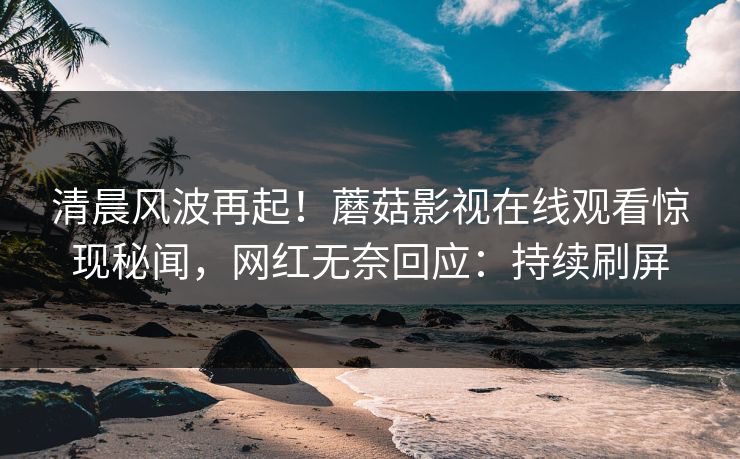 清晨风波再起！蘑菇影视在线观看惊现秘闻，网红无奈回应：持续刷屏