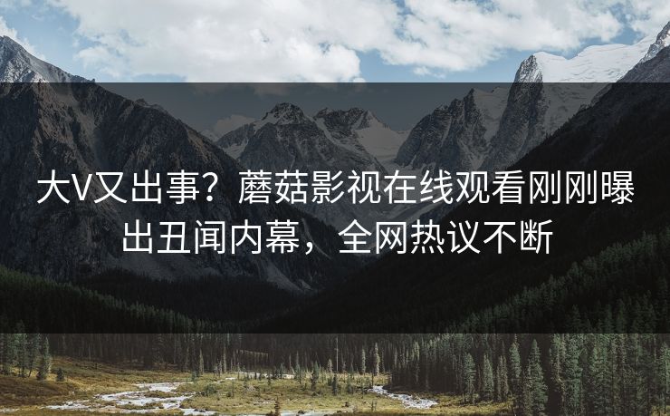 大V又出事？蘑菇影视在线观看刚刚曝出丑闻内幕，全网热议不断