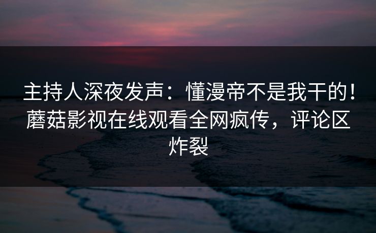 主持人深夜发声：懂漫帝不是我干的！蘑菇影视在线观看全网疯传，评论区炸裂