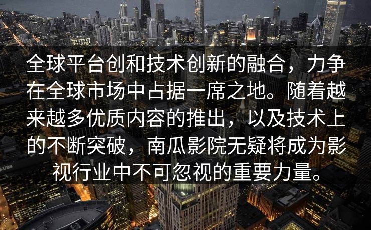 全球平台创和技术创新的融合，力争在全球市场中占据一席之地。随着越来越多优质内容的推出，以及技术上的不断突破，南瓜影院无疑将成为影视行业中不可忽视的重要力量。