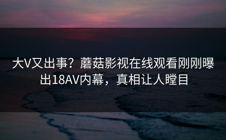 大V又出事？蘑菇影视在线观看刚刚曝出18AV内幕，真相让人瞠目