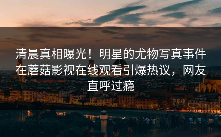 清晨真相曝光！明星的尤物写真事件在蘑菇影视在线观看引爆热议，网友直呼过瘾