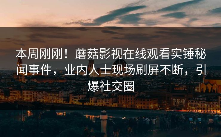 本周刚刚！蘑菇影视在线观看实锤秘闻事件，业内人士现场刷屏不断，引爆社交圈