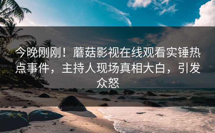 今晚刚刚！蘑菇影视在线观看实锤热点事件，主持人现场真相大白，引发众怒