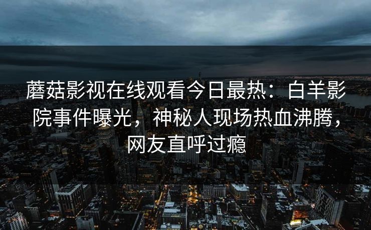 蘑菇影视在线观看今日最热：白羊影院事件曝光，神秘人现场热血沸腾，网友直呼过瘾