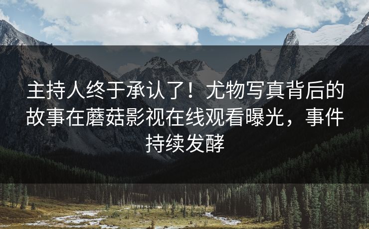 主持人终于承认了！尤物写真背后的故事在蘑菇影视在线观看曝光，事件持续发酵