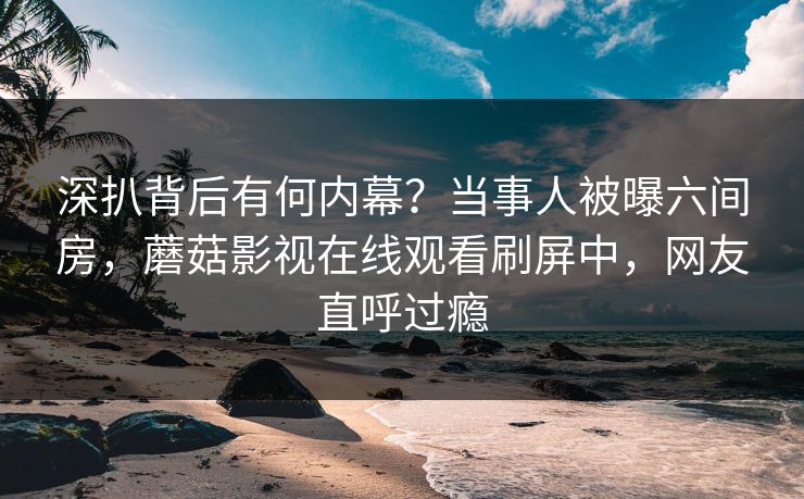 深扒背后有何内幕？当事人被曝六间房，蘑菇影视在线观看刷屏中，网友直呼过瘾