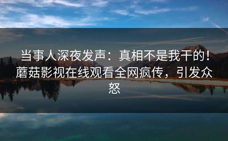 当事人深夜发声：真相不是我干的！蘑菇影视在线观看全网疯传，引发众怒