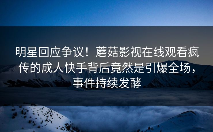 明星回应争议！蘑菇影视在线观看疯传的成人快手背后竟然是引爆全场，事件持续发酵