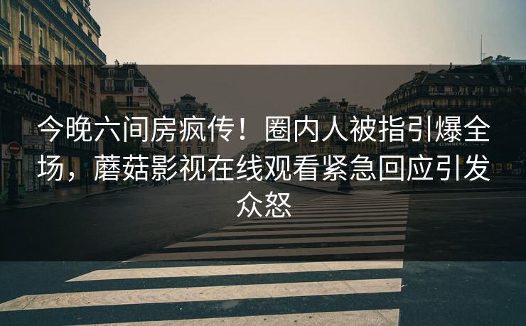 今晚六间房疯传！圈内人被指引爆全场，蘑菇影视在线观看紧急回应引发众怒