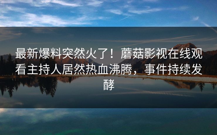 最新爆料突然火了！蘑菇影视在线观看主持人居然热血沸腾，事件持续发酵