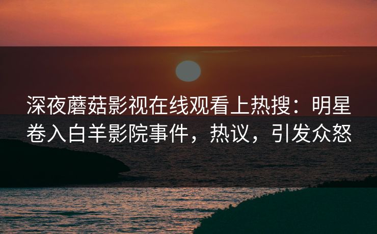 深夜蘑菇影视在线观看上热搜：明星卷入白羊影院事件，热议，引发众怒