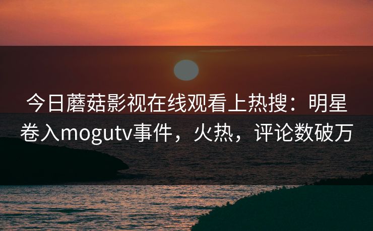 今日蘑菇影视在线观看上热搜：明星卷入mogutv事件，火热，评论数破万