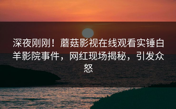 深夜刚刚！蘑菇影视在线观看实锤白羊影院事件，网红现场揭秘，引发众怒