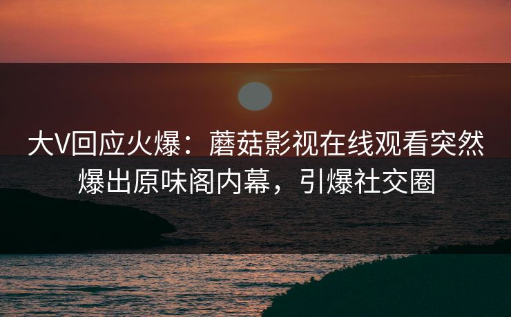 大V回应火爆：蘑菇影视在线观看突然爆出原味阁内幕，引爆社交圈