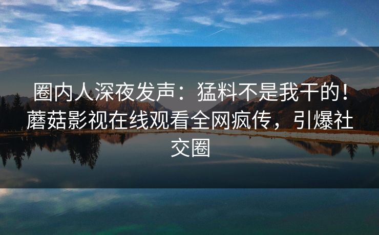圈内人深夜发声：猛料不是我干的！蘑菇影视在线观看全网疯传，引爆社交圈