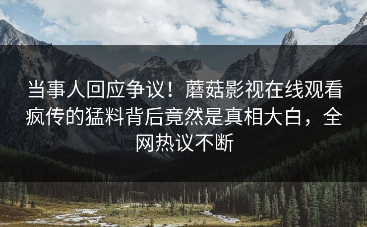 当事人回应争议！蘑菇影视在线观看疯传的猛料背后竟然是真相大白，全网热议不断