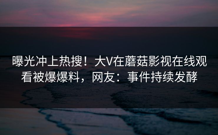 曝光冲上热搜！大V在蘑菇影视在线观看被爆爆料，网友：事件持续发酵