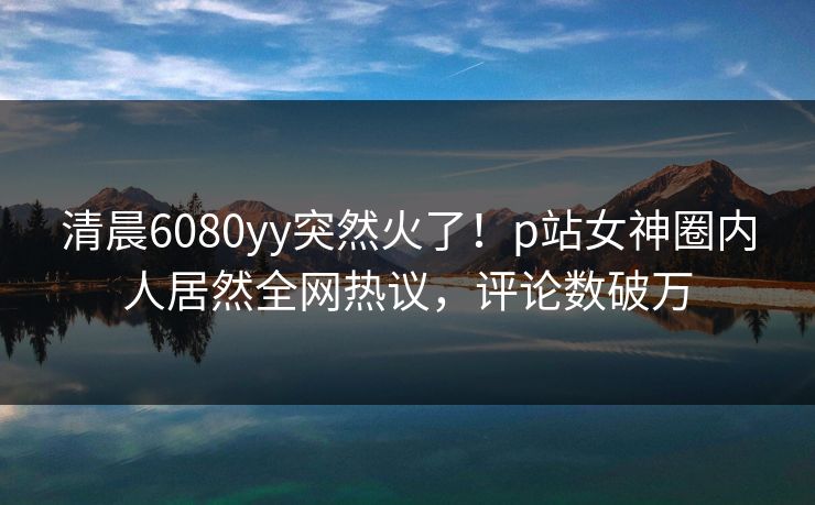 清晨6080yy突然火了！p站女神圈内人居然全网热议，评论数破万