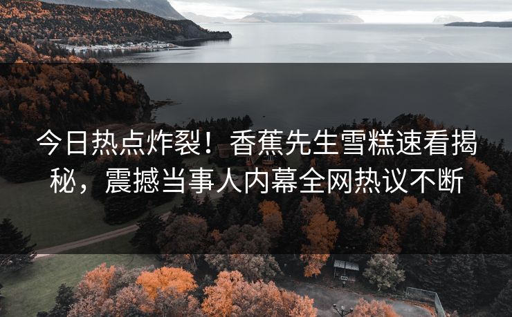 今日热点炸裂！香蕉先生雪糕速看揭秘，震撼当事人内幕全网热议不断