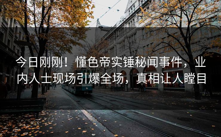 今日刚刚！懂色帝实锤秘闻事件，业内人士现场引爆全场，真相让人瞠目