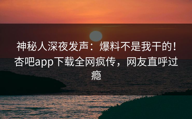 神秘人深夜发声：爆料不是我干的！杏吧app下载全网疯传，网友直呼过瘾