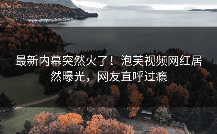 最新内幕突然火了！泡芙视频网红居然曝光，网友直呼过瘾