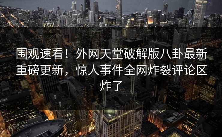 围观速看！外网天堂破解版八卦最新重磅更新，惊人事件全网炸裂评论区炸了