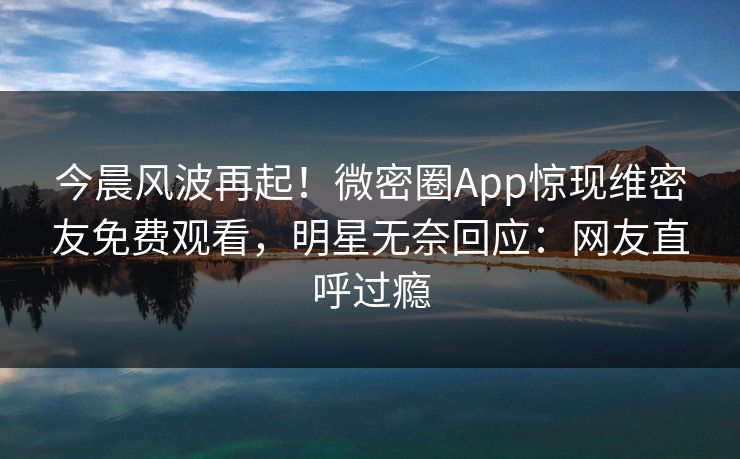今晨风波再起！微密圈App惊现维密友免费观看，明星无奈回应：网友直呼过瘾