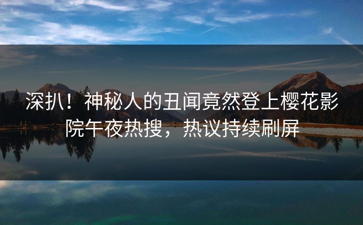 深扒！神秘人的丑闻竟然登上樱花影院午夜热搜，热议持续刷屏